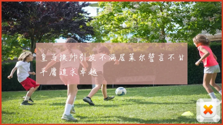 皇马换帅引发不满居莱尔誓言不甘平庸追求卓越
