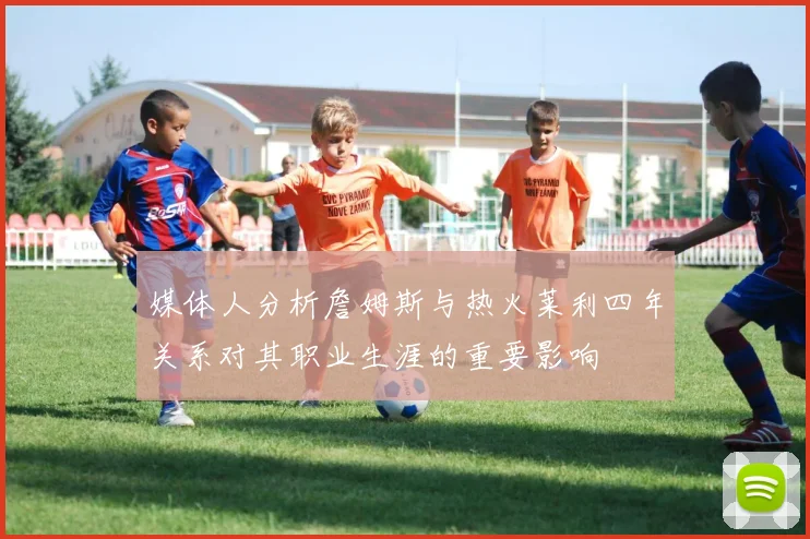 媒体人分析詹姆斯与热火莱利四年关系对其职业生涯的重要影响