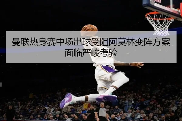 曼联热身赛中场出球受阻阿莫林变阵方案面临严峻考验