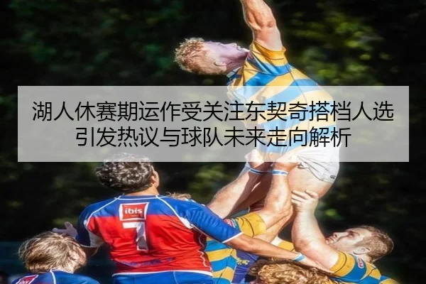 湖人休赛期运作受关注东契奇搭档人选引发热议与球队未来走向解析