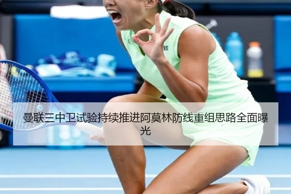 曼联三中卫试验持续推进阿莫林防线重组思路全面曝光
