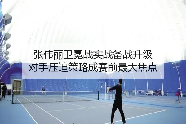 张伟丽卫冕战实战备战升级 对手压迫策略成赛前最大焦点